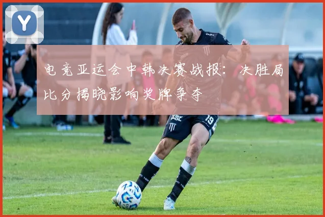 电竞亚运会中韩决赛战报：决胜局比分揭晓影响奖牌争夺