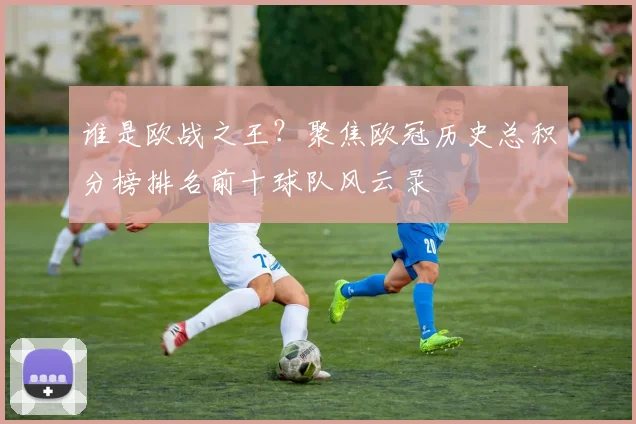 谁是欧战之王？聚焦欧冠历史总积分榜排名前十球队风云录