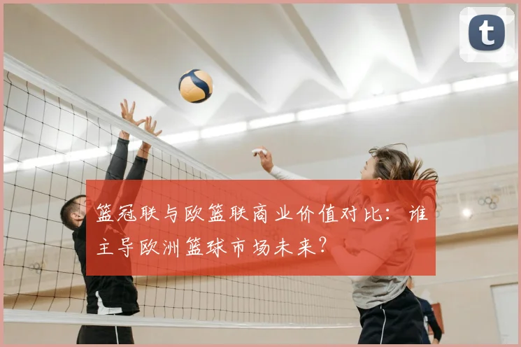 篮冠联与欧篮联商业价值对比：谁主导欧洲篮球市场未来？