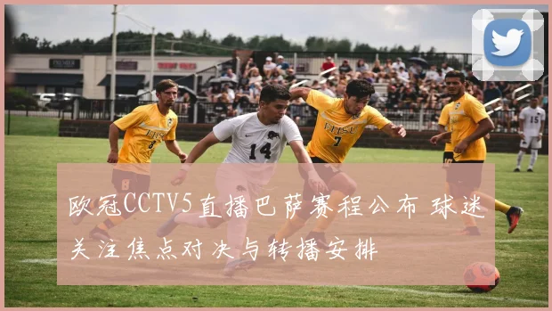 欧冠CCTV5直播巴萨赛程公布 球迷关注焦点对决与转播安排