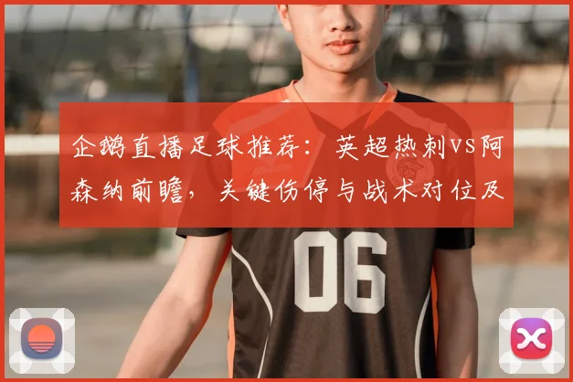 企鹅直播足球推荐：英超热刺vs阿森纳前瞻，关键伤停与战术对位及可能结果