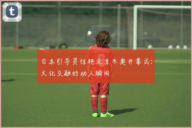 日本引导员惊艳北京冬奥开幕式：文化交融的动人瞬间