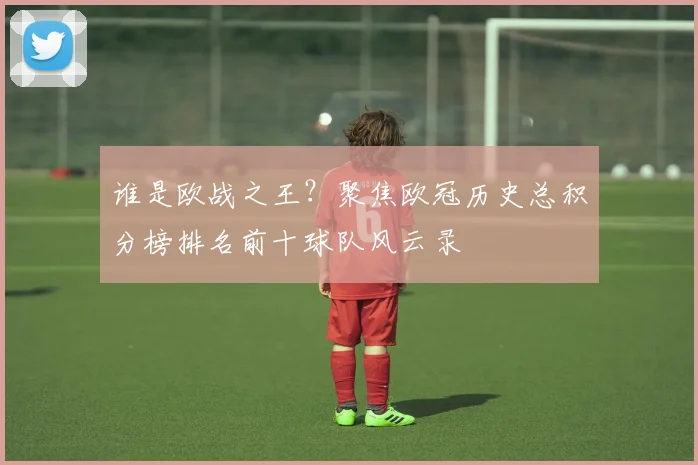 谁是欧战之王？聚焦欧冠历史总积分榜排名前十球队风云录