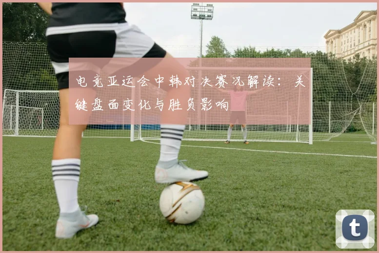 电竞亚运会中韩对决赛况解读：关键盘面变化与胜负影响