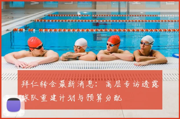 拜仁转会最新消息：高层专访透露球队重建计划与预算分配